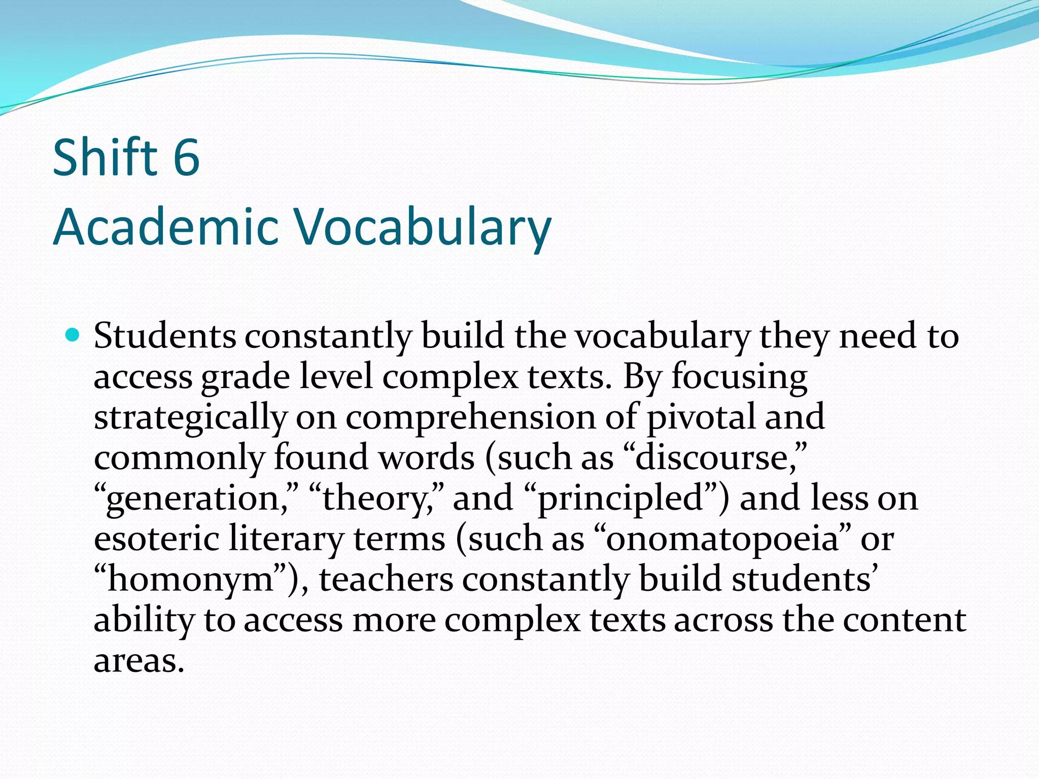 Shift 6
Academic Vocabulary
 Students constantly build the vocabulary they need to
access grade level complex texts. By focusing
strategically on comprehension of pivotal and
commonly found words (such as “discourse,”
“generation,” “theory,” and “principled”) and less on
esoteric literary terms (such as “onomatopoeia” or
“homonym”), teachers constantly build students’
ability to access more complex texts across the content
areas.
 