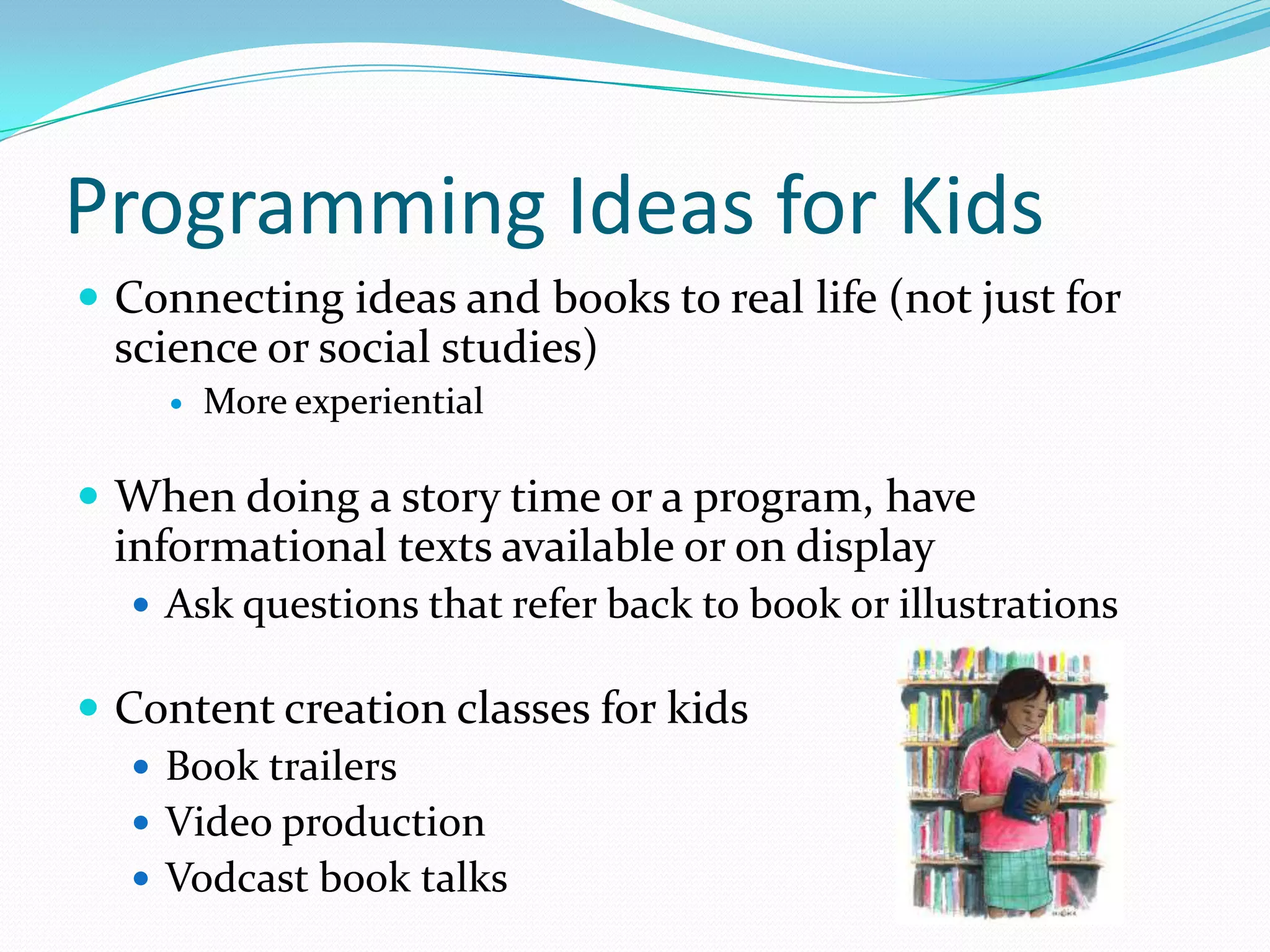 Programming Ideas for Kids
 Connecting ideas and books to real life (not just for
science or social studies)
 More experiential
 When doing a story time or a program, have
informational texts available or on display
 Ask questions that refer back to book or illustrations
 Content creation classes for kids
 Book trailers
 Video production
 Vodcast book talks
 