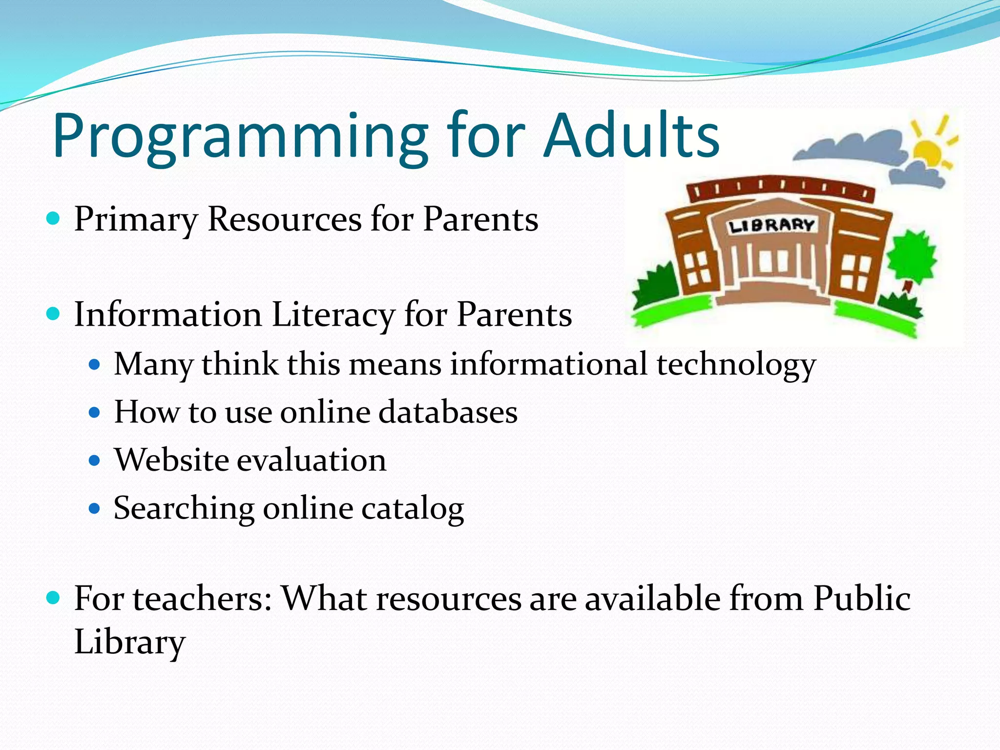 Programming for Adults
 Primary Resources for Parents
 Information Literacy for Parents
 Many think this means informational technology
 How to use online databases
 Website evaluation
 Searching online catalog
 For teachers: What resources are available from Public
Library
 
