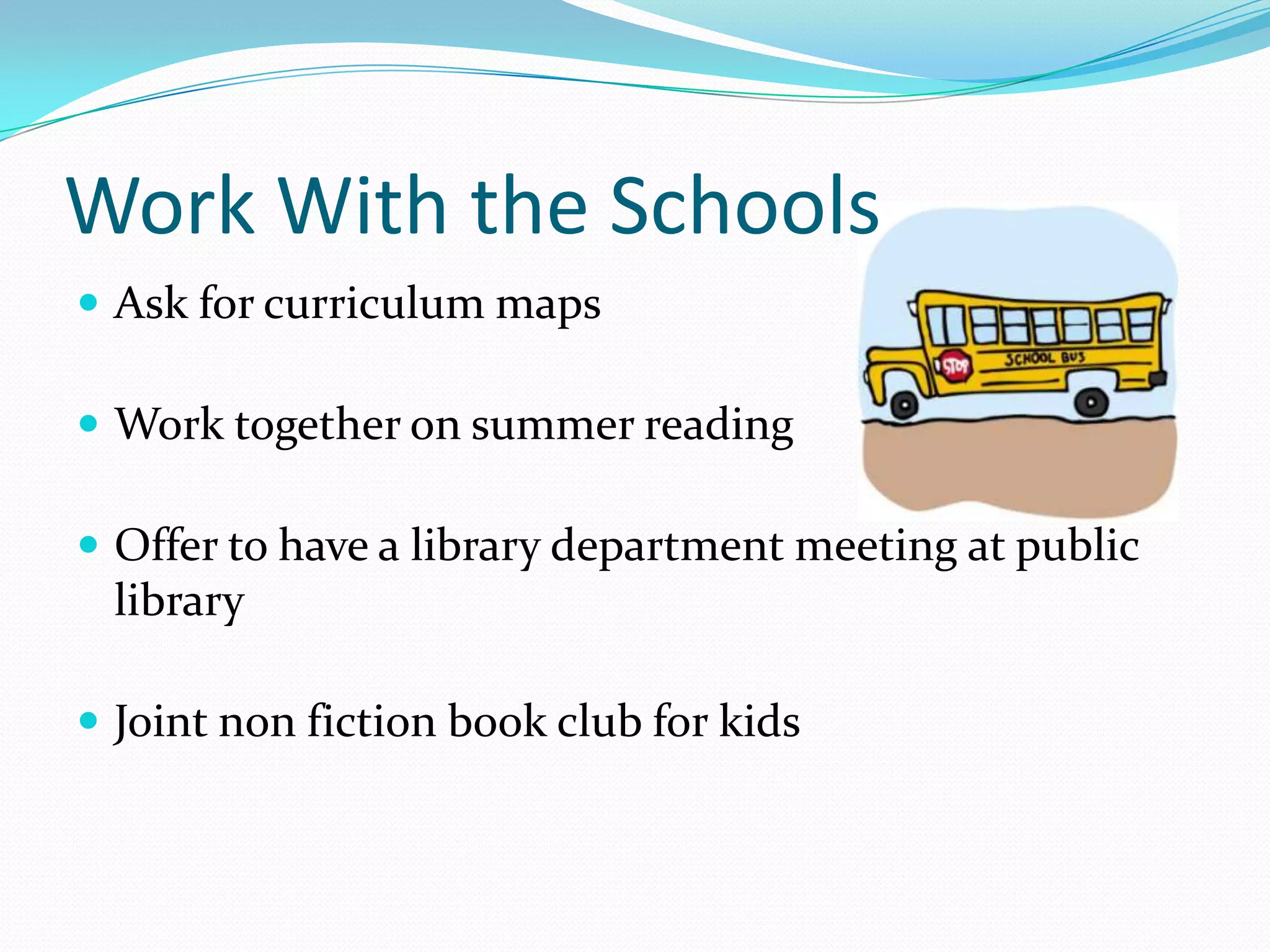 Work With the Schools
 Ask for curriculum maps
 Work together on summer reading
 Offer to have a library department meeting at public
library
 Joint non fiction book club for kids
 