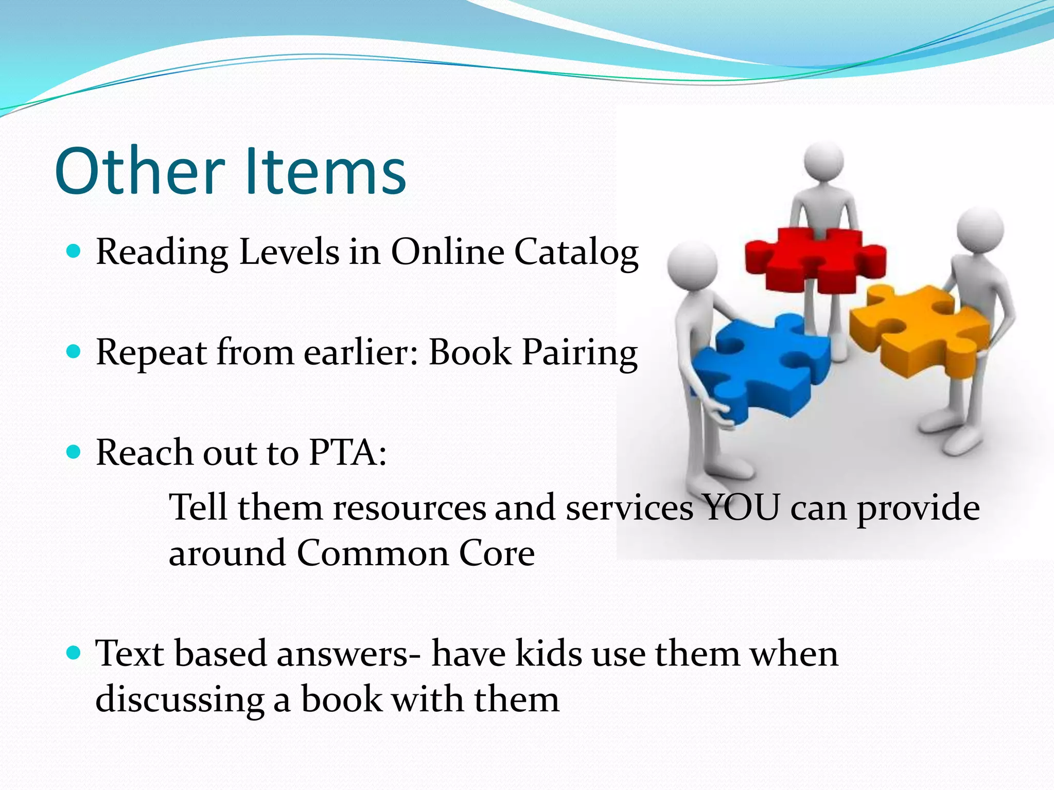 Other Items
 Reading Levels in Online Catalog
 Repeat from earlier: Book Pairing
 Reach out to PTA:
Tell them resources and services YOU can provide
around Common Core
 Text based answers- have kids use them when
discussing a book with them
 