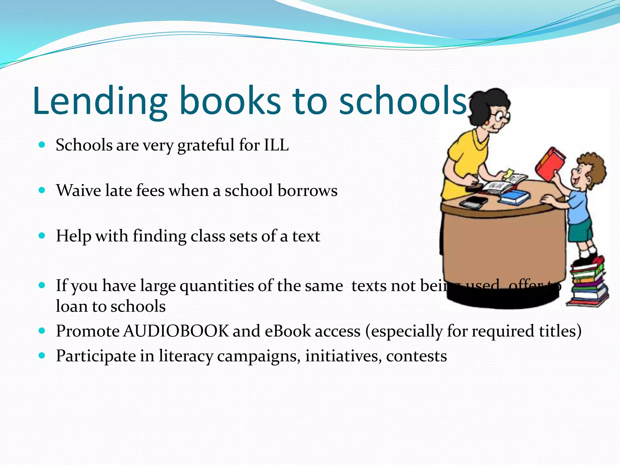Lending books to schools
 Schools are very grateful for ILL
 Waive late fees when a school borrows
 Help with finding class sets of a text
 If you have large quantities of the same texts not being used, offer to
loan to schools
 Promote AUDIOBOOK and eBook access (especially for required titles)
 Participate in literacy campaigns, initiatives, contests
 