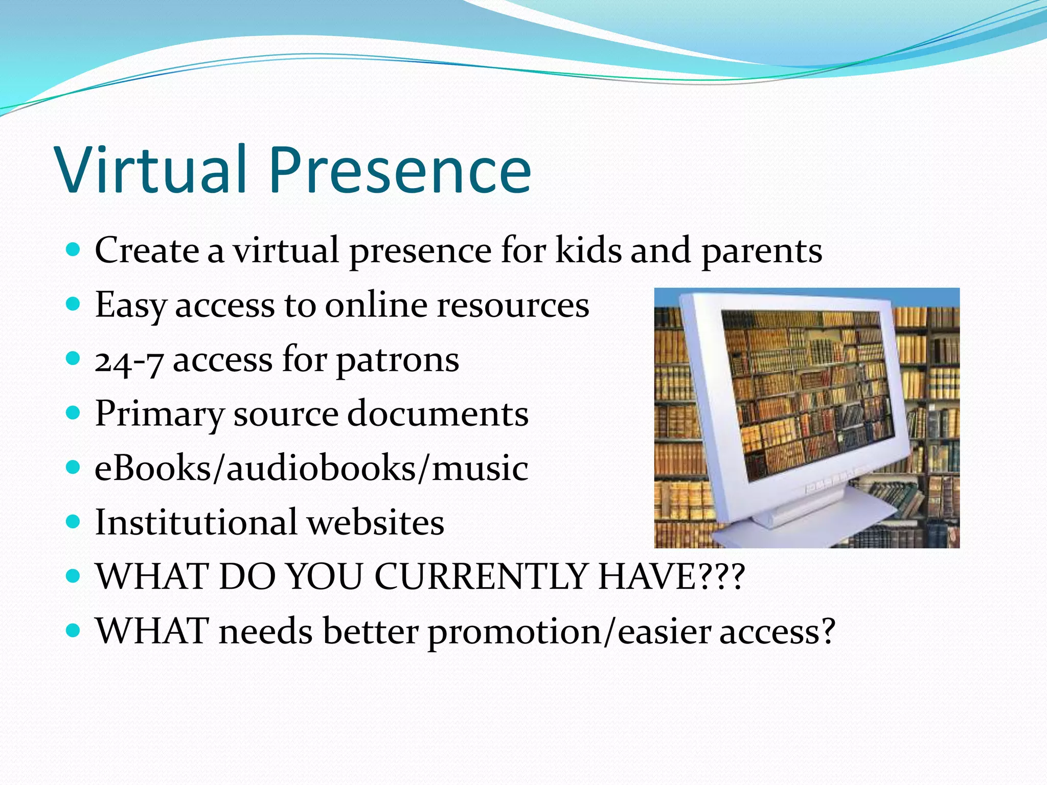 Virtual Presence
 Create a virtual presence for kids and parents
 Easy access to online resources
 24-7 access for patrons
 Primary source documents
 eBooks/audiobooks/music
 Institutional websites
 WHAT DO YOU CURRENTLY HAVE???
 WHAT needs better promotion/easier access?
 