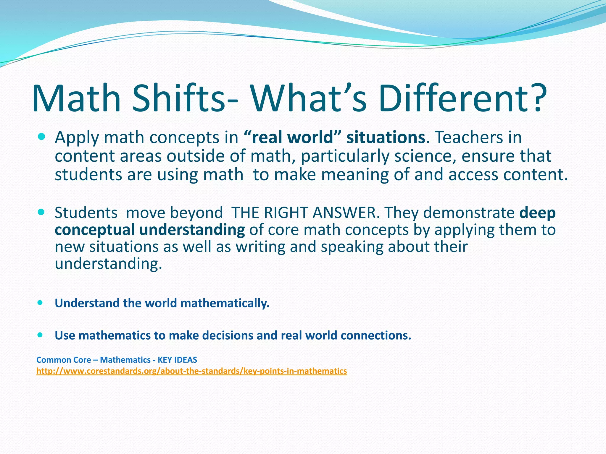 Math Shifts- What’s Different?
 Apply math concepts in “real world” situations. Teachers in
content areas outside of math, particularly science, ensure that
students are using math to make meaning of and access content.
 Students move beyond THE RIGHT ANSWER. They demonstrate deep
conceptual understanding of core math concepts by applying them to
new situations as well as writing and speaking about their
understanding.
 Understand the world mathematically.
 Use mathematics to make decisions and real world connections.
Common Core – Mathematics - KEY IDEAS
http://www.corestandards.org/about-the-standards/key-points-in-mathematics
 
