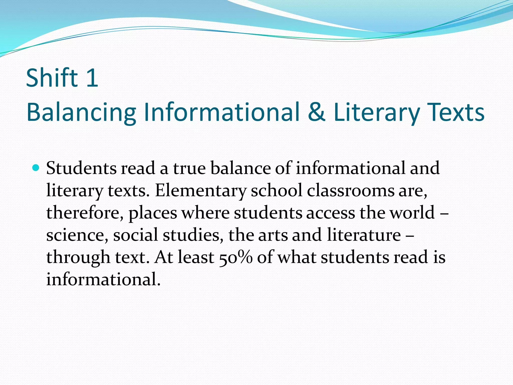 Shift 1
Balancing Informational & Literary Texts
 Students read a true balance of informational and
literary texts. Elementary school classrooms are,
therefore, places where students access the world –
science, social studies, the arts and literature –
through text. At least 50% of what students read is
informational.
 