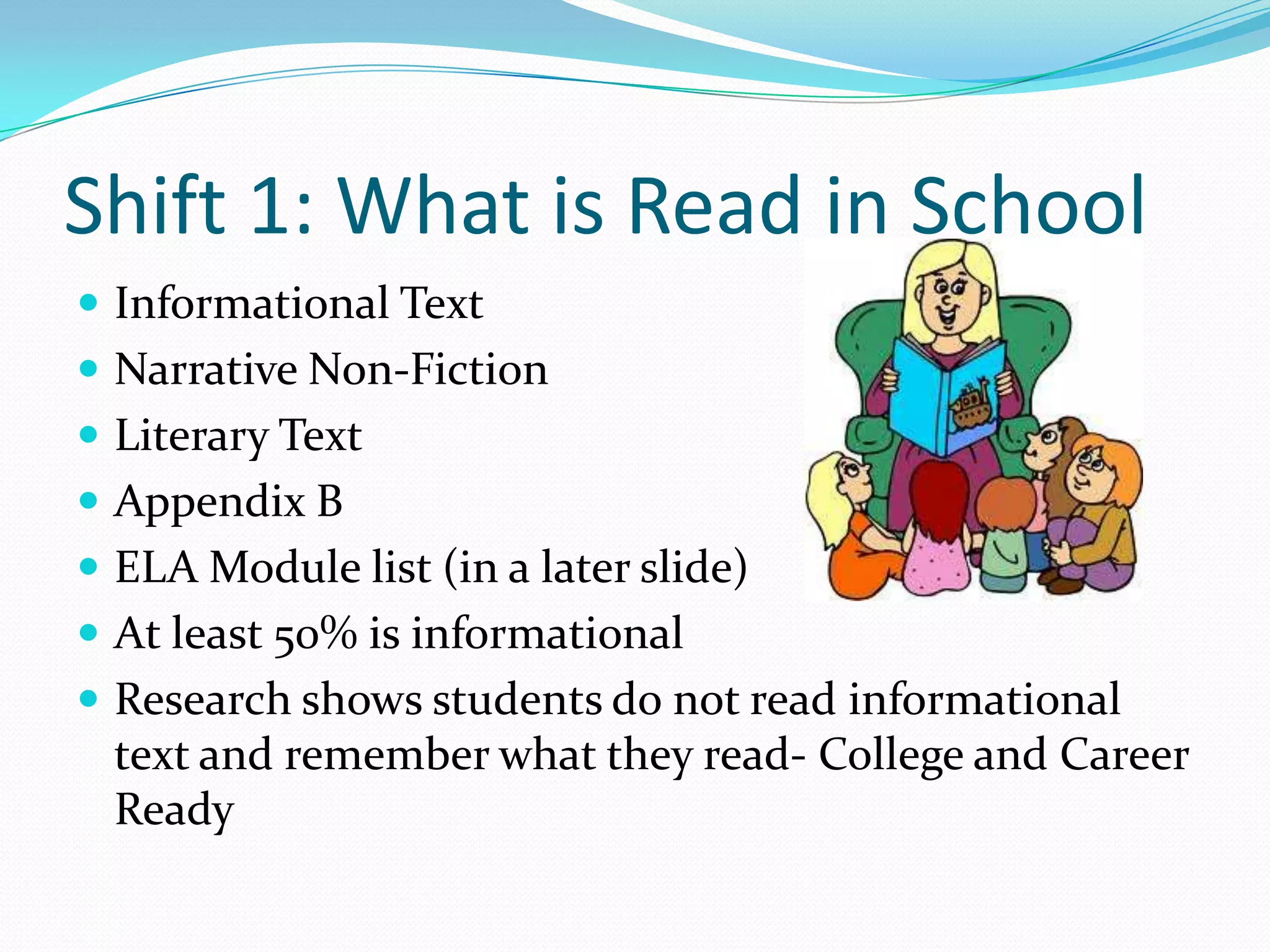  Informational Text
 Narrative Non-Fiction
 Literary Text
 Appendix B
 ELA Module list (in a later slide)
 At least 50% is informational
 Research shows students do not read informational
text and remember what they read- College and Career
Ready
Shift 1: What is Read in School
 