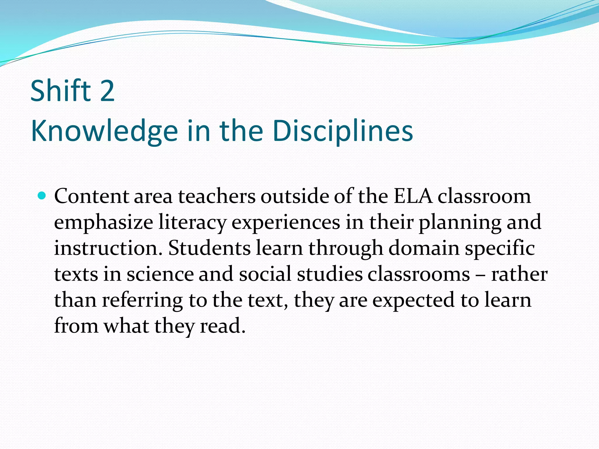 Shift 2
Knowledge in the Disciplines
 Content area teachers outside of the ELA classroom
emphasize literacy experiences in their planning and
instruction. Students learn through domain specific
texts in science and social studies classrooms – rather
than referring to the text, they are expected to learn
from what they read.
 