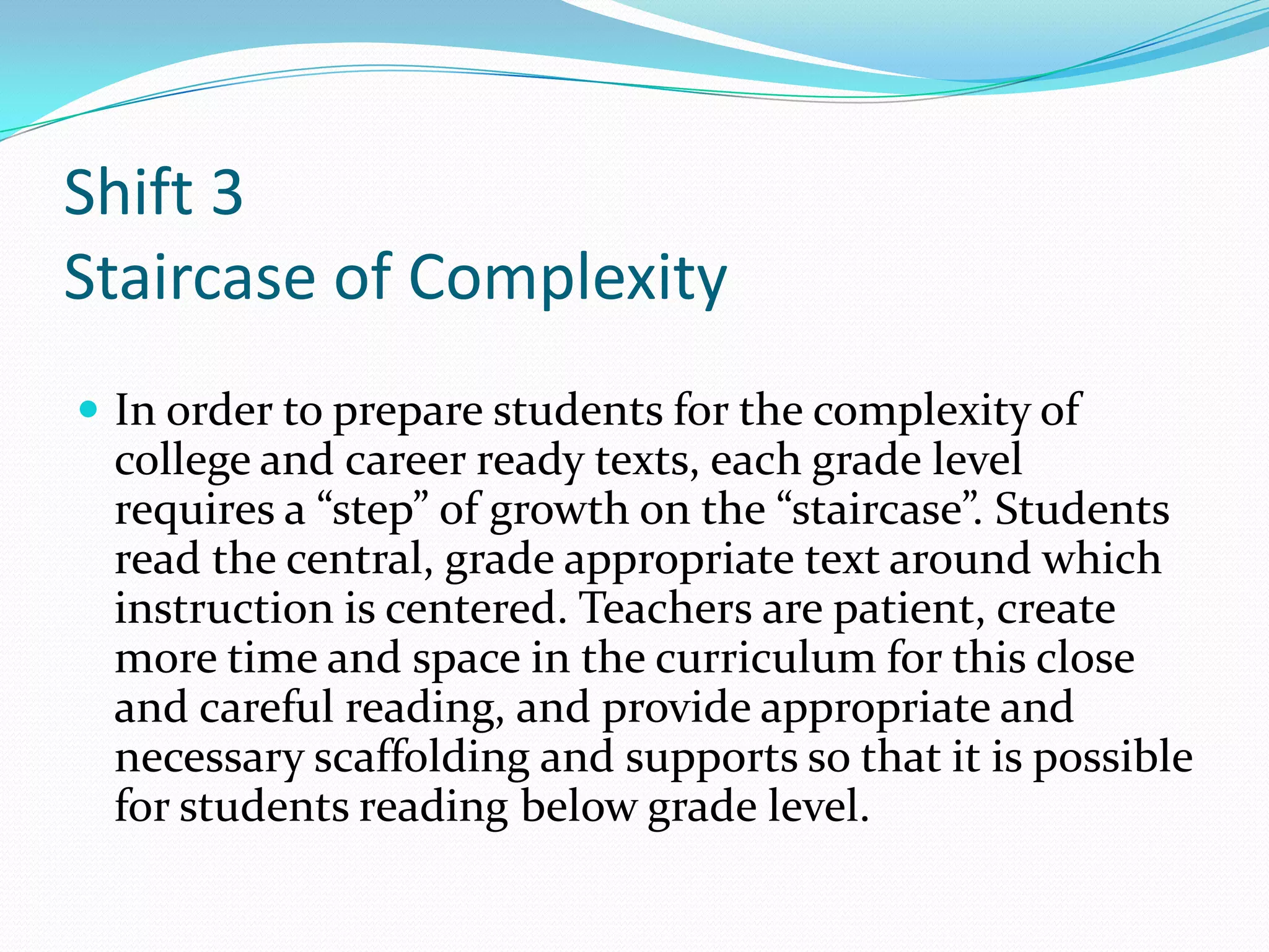 Shift 3
Staircase of Complexity
 In order to prepare students for the complexity of
college and career ready texts, each grade level
requires a “step” of growth on the “staircase”. Students
read the central, grade appropriate text around which
instruction is centered. Teachers are patient, create
more time and space in the curriculum for this close
and careful reading, and provide appropriate and
necessary scaffolding and supports so that it is possible
for students reading below grade level.
 