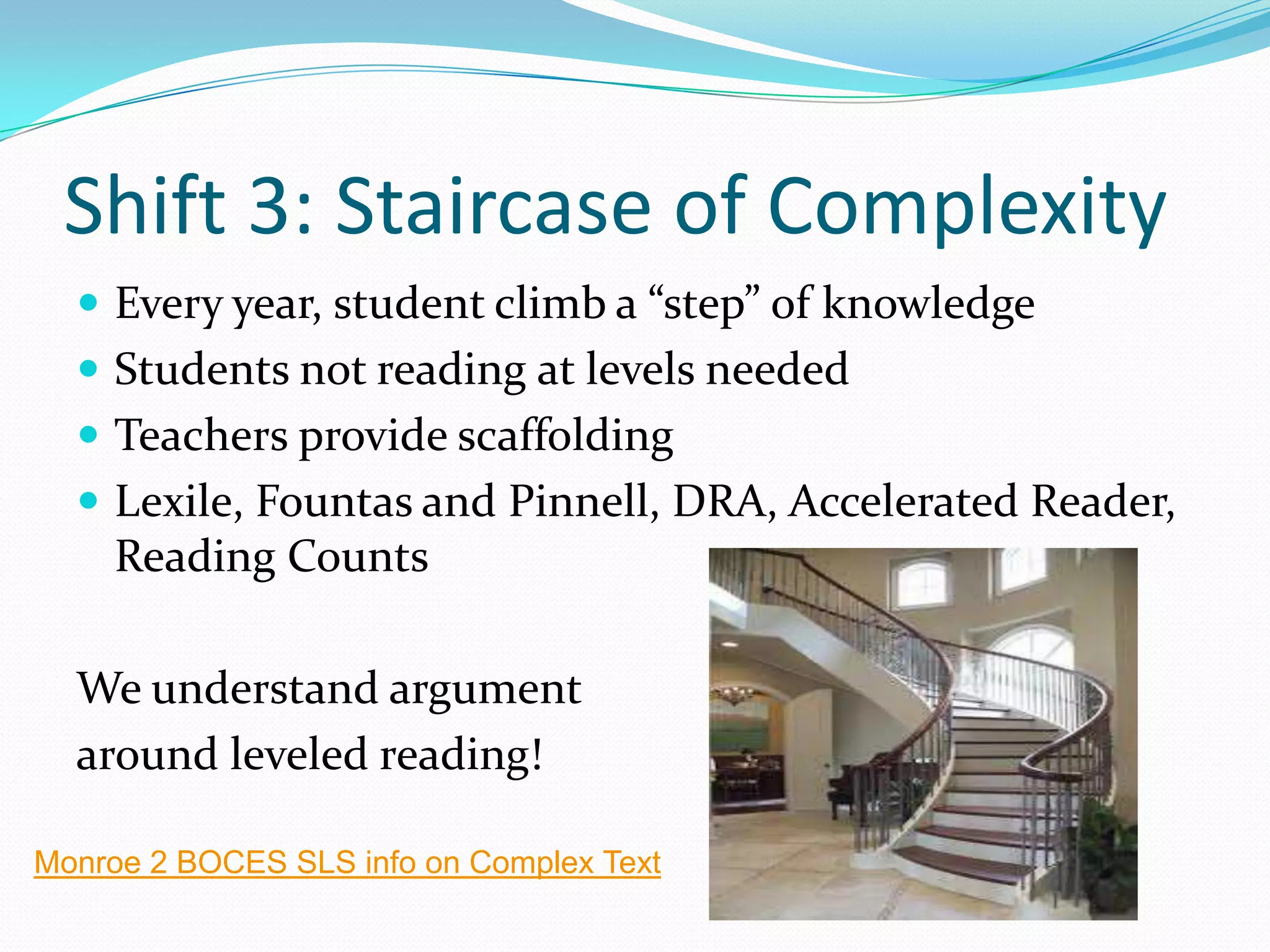 Shift 3: Staircase of Complexity
 Every year, student climb a “step” of knowledge
 Students not reading at levels needed
 Teachers provide scaffolding
 Lexile, Fountas and Pinnell, DRA, Accelerated Reader,
Reading Counts
We understand argument
around leveled reading!
Monroe 2 BOCES SLS info on Complex Text
 