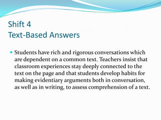 Shift 4
Text-Based Answers
 Students have rich and rigorous conversations which
are dependent on a common text. Teachers insist that
classroom experiences stay deeply connected to the
text on the page and that students develop habits for
making evidentiary arguments both in conversation,
as well as in writing, to assess comprehension of a text.
 