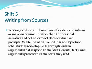 Shift 5
Writing from Sources
 Writing needs to emphasize use of evidence to inform
or make an argument rather than the personal
narrative and other forms of decontextualized
prompts. While the narrative still has an important
role, students develop skills through written
arguments that respond to the ideas, events, facts, and
arguments presented in the texts they read.
 