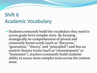 Shift 6
Academic Vocabulary
 Students constantly build the vocabulary they need to
access grade level complex texts. By focusing
strategically on comprehension of pivotal and
commonly found words (such as “discourse,”
“generation,” “theory,” and “principled”) and less on
esoteric literary terms (such as “onomatopoeia” or
“homonym”), teachers constantly build students’
ability to access more complex texts across the content
areas.
 