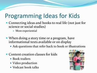 Programming Ideas for Kids
 Connecting ideas and books to real life (not just for
science or social studies)
 More experiential
 When doing a story time or a program, have
informational texts available or on display
 Ask questions that refer back to book or illustrations
 Content creation classes for kids
 Book trailers
 Video production
 Vodcast book talks
 