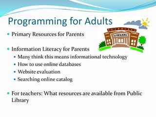 Programming for Adults
 Primary Resources for Parents
 Information Literacy for Parents
 Many think this means informational technology
 How to use online databases
 Website evaluation
 Searching online catalog
 For teachers: What resources are available from Public
Library
 