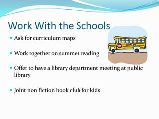 Work With the Schools
 Ask for curriculum maps
 Work together on summer reading
 Offer to have a library department meeting at public
library
 Joint non fiction book club for kids
 