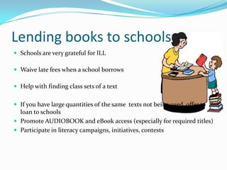Lending books to schools
 Schools are very grateful for ILL
 Waive late fees when a school borrows
 Help with finding class sets of a text
 If you have large quantities of the same texts not being used, offer to
loan to schools
 Promote AUDIOBOOK and eBook access (especially for required titles)
 Participate in literacy campaigns, initiatives, contests
 
