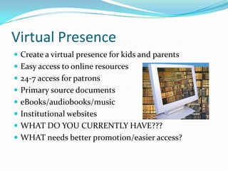 Virtual Presence
 Create a virtual presence for kids and parents
 Easy access to online resources
 24-7 access for patrons
 Primary source documents
 eBooks/audiobooks/music
 Institutional websites
 WHAT DO YOU CURRENTLY HAVE???
 WHAT needs better promotion/easier access?
 