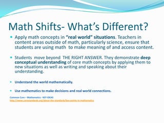 Math Shifts- What’s Different?
 Apply math concepts in “real world” situations. Teachers in
content areas outside of math, particularly science, ensure that
students are using math to make meaning of and access content.
 Students move beyond THE RIGHT ANSWER. They demonstrate deep
conceptual understanding of core math concepts by applying them to
new situations as well as writing and speaking about their
understanding.
 Understand the world mathematically.
 Use mathematics to make decisions and real world connections.
Common Core – Mathematics - KEY IDEAS
http://www.corestandards.org/about-the-standards/key-points-in-mathematics
 