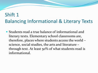 Shift 1
Balancing Informational & Literary Texts
 Students read a true balance of informational and
literary texts. Elementary school classrooms are,
therefore, places where students access the world –
science, social studies, the arts and literature –
through text. At least 50% of what students read is
informational.
 