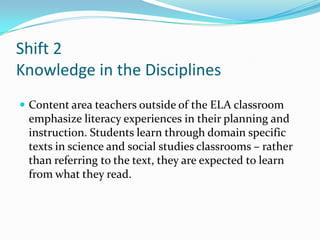 Shift 2
Knowledge in the Disciplines
 Content area teachers outside of the ELA classroom
emphasize literacy experiences in their planning and
instruction. Students learn through domain specific
texts in science and social studies classrooms – rather
than referring to the text, they are expected to learn
from what they read.
 