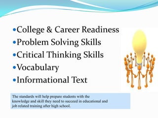 College & Career Readiness
Problem Solving Skills
Critical Thinking Skills
Vocabulary
Informational Text
The standards will help prepare students with the
knowledge and skill they need to succeed in educational and
job related training after high school.
 