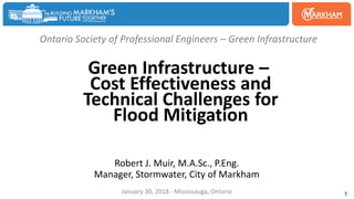 Ontario Society of Professional Engineers – Green Infrastructure
Green Infrastructure –
Cost Effectiveness and
Technical Challenges for
Flood Mitigation
Robert J. Muir, M.A.Sc., P.Eng.
Manager, Stormwater, City of Markham
January 30, 2018 - Mississauga, Ontario 1
 