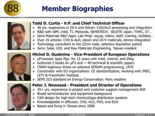 Member Biographies 
Todd O. Curtis - V.P. and Chief Technical Officer 
 40 yrs. experience in III-V and Silicon: CVD/ALD processing and integration 
 R&D with IBM, Intel, TI, Motorola, SEMATECH, SELETE Japan, TSMC, ST… 
 Semi-Materials R&D Apps. Lab Mngr: equip, metro, staff, training, facilities… 
 Over 25 articles: CVD & ALD, silicon and III-V materials, device integration 
 Technology consultant to the 22nm node, selective deposition patent 
 Semi, Solar, LED, and Raw Materials Engineering. Taiwan resident 
Michel D. Ouaknine - Vice-President of European Operations 
 μProcessor Apps Mgr. for 12 years with Intel, Intersil, and Zilog 
 Authored 2 books on μP’s and ~ 40 technical & scientific papers 
 CNAM ingénieur thesis on selective EPROM programming, 1976 
 Coordinator with EU organizations: CE standardization, working with IMEC, 
LETI & Fraunhofer Institute 
 SEMI S23 standard on Energy Conservation. Paris resident 
Peter J. Nowosad - President and Director of Operations 
 20+ yrs. experience in project and customer support management WW 
 Broad semiconductor and equipment background 
 CAD design for high-tech chemical/gas distribution systems 
 Knowledgeable in diffusion, CVD, ALD, PVD, and Etch 
 Based and living in Taiwan since 2000 
© 2014 88 Equipment CONFIDENTIAL 1 1 / 3 / 2 0 14 1 
 