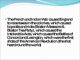 The French and Indian War caused England to raise taxes in the colonies, which caused boycotts and riots (Boston Massacre & Boston Tea Party), which caused the Intolerable Acts, which caused the Battles of Concord and Lexington, which were the first shots of the American Revolution (the shot heard round the world) 