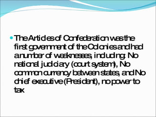The Articles of Confederation was the first government of the Colonies and had a number of weaknesses, including: No national judiciary (court system), No common currency between states, and No chief executive (President), no power to tax 