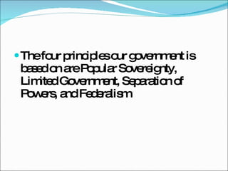 The four principles our government is based on are Popular Sovereignty, Limited Government, Separation of Powers, and Federalism 