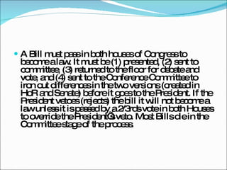 A Bill must pass in both houses of Congress to become a law. It must be (1) presented, (2) sent to committee, (3) returned to the floor for debate and vote, and (4) sent to the Conference Committee to iron out differences in the two versions (created in HoR and Senate) before it goes to the President. If the President vetoes (rejects) the bill it will not become a law unless it is passed by a 2/3rds vote in both Houses to override the President’s veto. Most Bills die in the Committee stage of the process. 