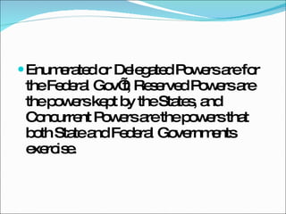 Enumerated or Delegated Powers are for the Federal Gov’t, Reserved Powers are the powers kept by the States, and Concurrent Powers are the powers that both State and Federal Governments exercise. 
