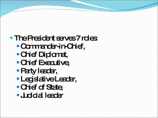 The President serves 7 roles:  Commander-in-Chief,  Chief Diplomat,  Chief Executive,  Party leader,  Legislative Leader,  Chief of State,  Judicial leader 