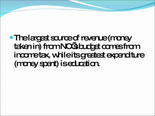 The largest source of revenue (money taken in) from NC’s budget comes from income tax, while its greatest expenditure (money spent) is education. 