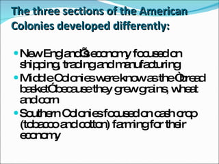 The three sections of the American Colonies developed differently: New England’s economy focused on shipping, trading and manufacturing Middle Colonies were know as the “bread basket” because they grew grains, wheat and corn Southern Colonies focused on cash crop (tobacco and cotton) farming for their economy 