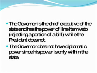 The Governor is the chief executive of the state and has the power of line item veto (rejecting a portion of a bill) while the President does not. The Governor does not have diplomatic power since his power is only within the state.  