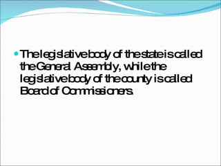 The legislative body of the state is called the General Assembly, while the legislative body of the county is called Board of Commissioners. 