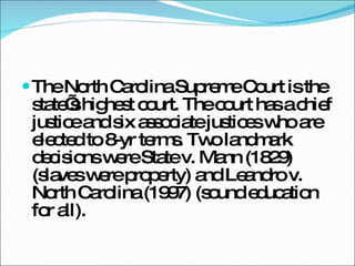 The North Carolina Supreme Court is the state’s highest court. The court has a chief justice and six associate justices who are elected to 8-yr terms. Two landmark decisions were State v. Mann (1829) (slaves were property) and Leandro v. North Carolina (1997) (sound education for all). 