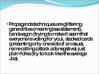 Propaganda techniques are glittering generalities (meaningless statement), bandwagon (trying to make it seem that everyone is voting for you), stacked cards (presenting only one side of an issue), name calling (attack ads negative) just plain folks (try to look like the average Joe). 