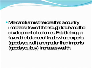 Mercantilism is the idea that a country increases its wealth through trade and the development of colonies. Establishing a favorable balance of trade where exports (goods you sell) are greater than imports (goods you buy) increases wealth. 