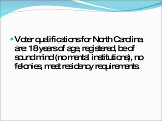 Voter qualifications for North Carolina are: 18 years of age, registered, be of sound mind (no mental institutions), no felonies, meet residency requirements. 