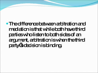 The difference between arbitration and mediation is that while both have third parties who listen to both sides of an argument, arbitration is when the third party’s decision is binding. 