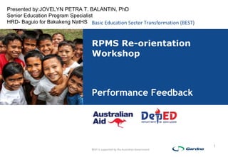 Basic Education Sector Transformation (BEST)
BEST is supported by the Australian Government
1
RPMS Re-orientation
Workshop
Performance Feedback
Presented by:JOVELYN PETRA T. BALANTIN, PhD
Senior Education Program Specialist
HRD- Baguio for Bakakeng NatHS
 