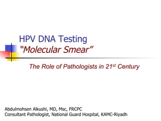 HPV DNA Testing
“Molecular Smear”
Abdulmohsen Alkushi, MD, Msc, FRCPC
Consultant Pathologist, National Guard Hospital, KAMC-Riyadh
The Role of Pathologists in 21st Century
 