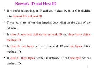 Network ID and Host ID
 In classful addressing, an IP address in class A, B, or C is divided
into network ID and host ID.
 These parts are of varying lengths, depending on the class of the
address.
 In class A, one byte defines the network ID and three bytes define
the host ID.
 In class B, two bytes define the network ID and two bytes define
the host ID.
 In class C, three bytes define the network ID and one byte defines
the host ID.
15
 