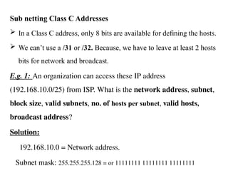 Sub netting Class C Addresses
 In a Class C address, only 8 bits are available for defining the hosts.
 We can’t use a /31 or /32. Because, we have to leave at least 2 hosts
bits for network and broadcast.
E.g. 1: An organization can access these IP address
(192.168.10.0/25) from ISP. What is the network address, subnet,
block size, valid subnets, no. of hosts per subnet, valid hosts,
broadcast address?
Solution:
192.168.10.0 = Network address.
Subnet mask: 255.255.255.128 = or 11111111 11111111 11111111
 