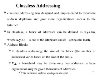 Classless Addressing
 classless addressing was designed and implemented to overcome
address depletion and give more organizations access to the
Internet.
 In classless, a block of addresses can be defined as x.y.z.t/n,
where x.y.z.t – is one of the addresses and /n - defines the mask.
 Address Blocks
 In classless addressing, the size of the block (the number of
addresses) varies based on the size of the entity.
 E.g, a household may be given only two addresses; a large
organization may be given thousands of addresses.
This minimize address wastage in classful
31
 