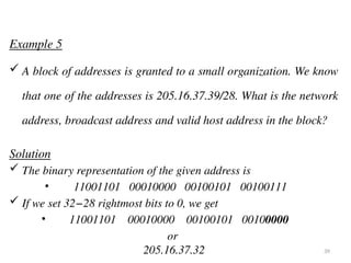 Example 5
 A block of addresses is granted to a small organization. We know
that one of the addresses is 205.16.37.39/28. What is the network
address, broadcast address and valid host address in the block?
Solution
 The binary representation of the given address is
• 11001101 00010000 00100101 00100111
 If we set 32−28 rightmost bits to 0, we get
• 11001101 00010000 00100101 00100000
or
205.16.37.32 39
 