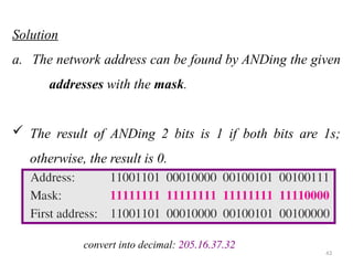 Solution
a. The network address can be found by ANDing the given
addresses with the mask.
 The result of ANDing 2 bits is 1 if both bits are 1s;
otherwise, the result is 0.
43
convert into decimal: 205.16.37.32
 