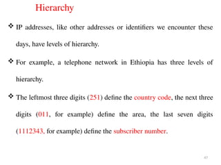Hierarchy
 IP addresses, like other addresses or identifiers we encounter these
days, have levels of hierarchy.
 For example, a telephone network in Ethiopia has three levels of
hierarchy.
 The leftmost three digits (251) define the country code, the next three
digits (011, for example) define the area, the last seven digits
(1112343, for example) define the subscriber number.
47
 